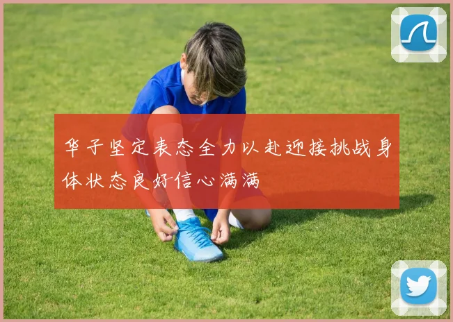 华子坚定表态全力以赴迎接挑战身体状态良好信心满满