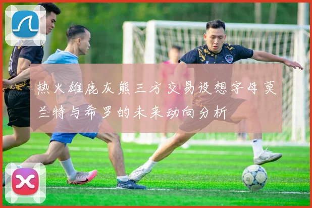 热火雄鹿灰熊三方交易设想字母莫兰特与希罗的未来动向分析