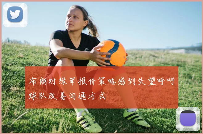 布朗对绿军报价策略感到失望呼吁球队改善沟通方式
