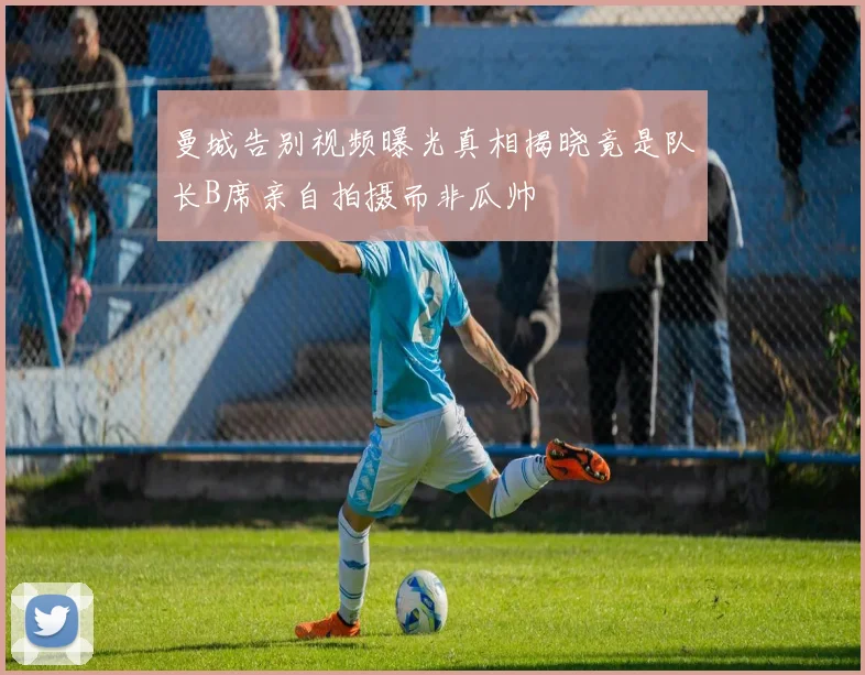 曼城告别视频曝光真相揭晓竟是队长B席亲自拍摄而非瓜帅