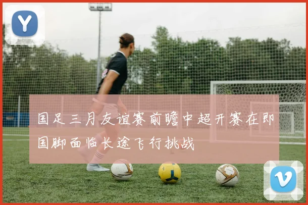 国足三月友谊赛前瞻中超开赛在即国脚面临长途飞行挑战