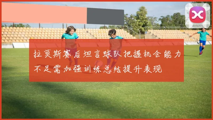 拉莫斯赛后坦言球队把握机会能力不足需加强训练总结提升表现