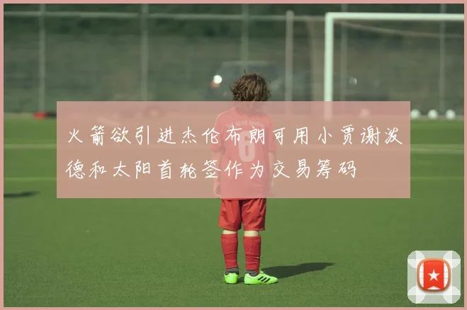 火箭欲引进杰伦布朗可用小贾谢泼德和太阳首轮签作为交易筹码