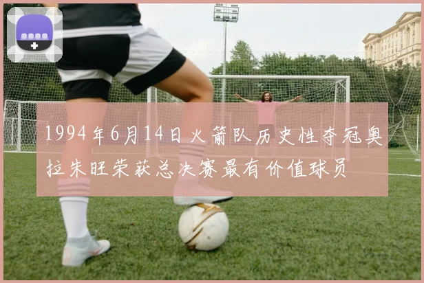 1994年6月14日火箭队历史性夺冠奥拉朱旺荣获总决赛最有价值球员