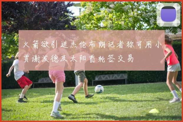 火箭欲引进杰伦布朗记者称可用小贾谢泼德及太阳首轮签交易