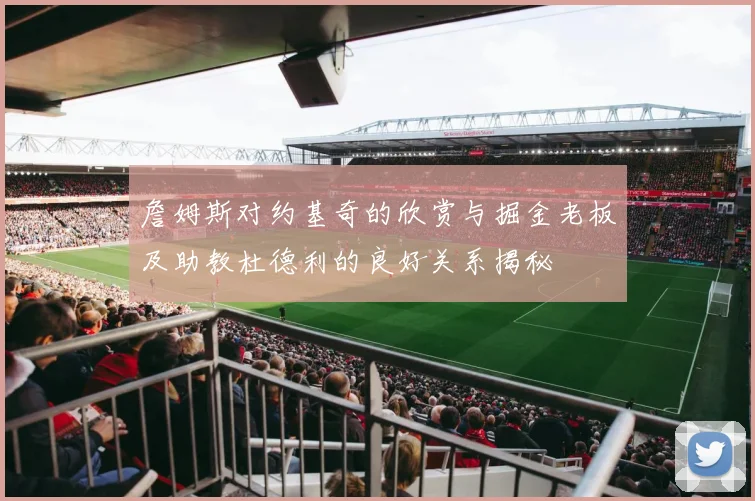 詹姆斯对约基奇的欣赏与掘金老板及助教杜德利的良好关系揭秘