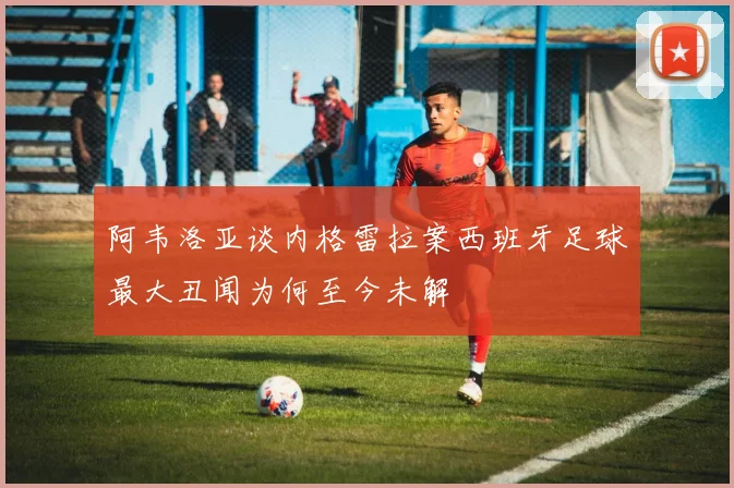 阿韦洛亚谈内格雷拉案西班牙足球最大丑闻为何至今未解