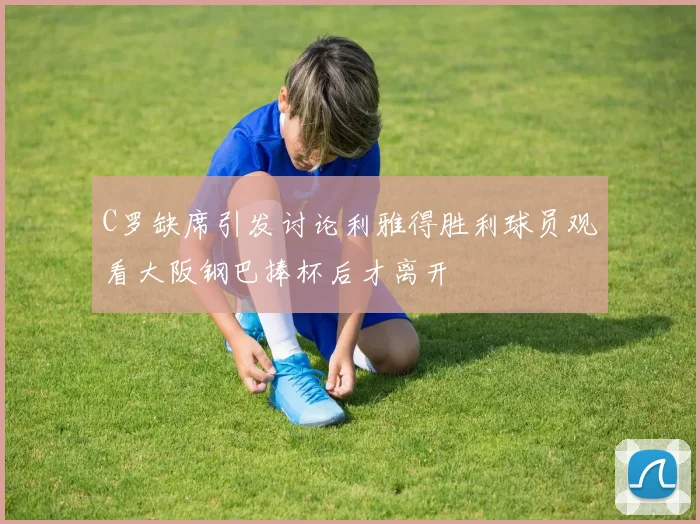C罗缺席引发讨论利雅得胜利球员观看大阪钢巴捧杯后才离开