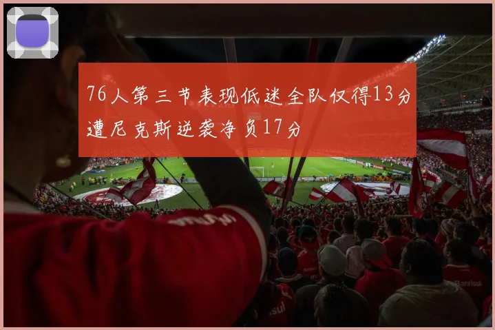 76人第三节表现低迷全队仅得13分遭尼克斯逆袭净负17分