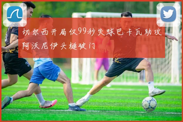 切尔西开局仅99秒失球巴卡瓦助攻阿沃尼伊头槌破门