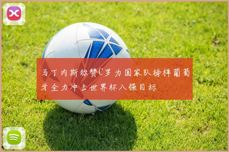 马丁内斯称赞C罗为国家队榜样葡萄牙全力冲击世界杯八强目标