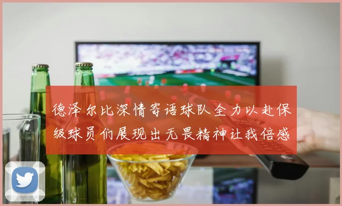 德泽尔比深情寄语球队全力以赴保级球员们展现出无畏精神让我倍感自豪