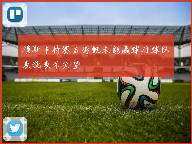 穆斯卡特赛后感慨未能赢球对球队表现表示失望