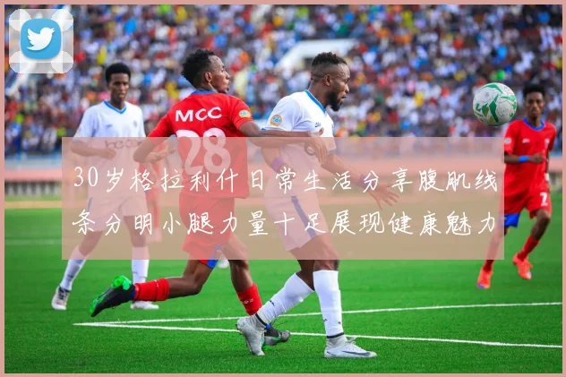 30岁格拉利什日常生活分享腹肌线条分明小腿力量十足展现健康魅力