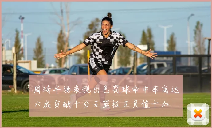 周琦半场表现出色罚球命中率高达六成贡献十分五篮板正负值十加