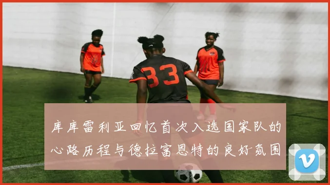 库库雷利亚回忆首次入选国家队的心路历程与德拉富恩特的良好氛围